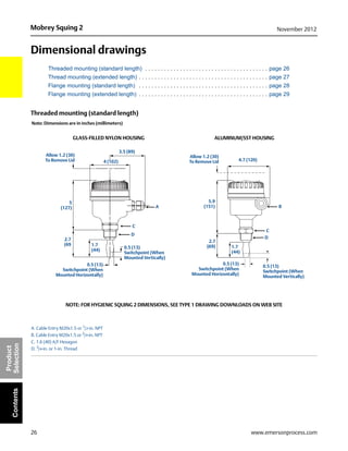 26
Mobrey Squing 2 November 2012
www.emersonprocess.com
Product
SelectionContents
Dimensional drawings
Threaded mounting (standard length) . . . . . . . . . . . . . . . . . . . . . . . . . . . . . . . . . . . . . . . page 26
Thread mounting (extended length) . . . . . . . . . . . . . . . . . . . . . . . . . . . . . . . . . . . . . . . . . page 27
Flange mounting (standard length) . . . . . . . . . . . . . . . . . . . . . . . . . . . . . . . . . . . . . . . . . page 28
Flange mounting (extended length) . . . . . . . . . . . . . . . . . . . . . . . . . . . . . . . . . . . . . . . . . page 29
Threaded mounting (standard length)
A. Cable Entry M20x1.5 or 1
/2-in. NPT
B. Cable Entry M20x1.5 or 3
/4-in. NPT
C. 1.6 (40) A/F Hexagon
D. 3
/4-in. or 1-in. Thread
0.5 (13)
Switchpoint (When
Mounted Horizontally)
0.5 (13)
Switchpoint (When
Mounted Vertically)
5
(127)
3.5 (89)
1.7
(44)
A
2.7
(69
Allow 1.2 (30)
To Remove Lid
GLASS-FILLED NYLON HOUSING ALUMINUM/SST HOUSING
Allow 1.2 (30)
To Remove Lid 4.7 (120)
5.9
(151)
2.7
(69) 1.7
(44)
0.5 (13)
Switchpoint (When
Mounted Vertically)
0.5 (13)
Switchpoint (When
Mounted Horizontally)
B
C
D
NOTE: FOR HYGIENIC SQUING 2 DIMENSIONS, SEE TYPE 1 DRAWING DOWNLOADS ON WEB SITE
C
D
4 (102)
Note: Dimensions are in inches (millimeters)
 