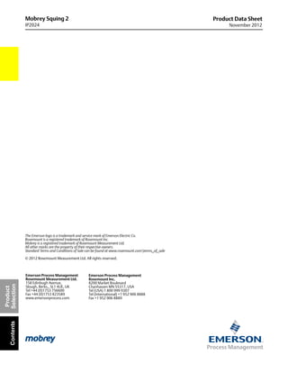 Mobrey Squing 2
IP2024
Product Data Sheet
November 2012
The Emerson logo is a trademark and service mark of Emerson Electric Co.
Rosemount is a registered trademark of Rosemount Inc.
Mobrey is a registered trademark of Rosemount Measurement Ltd.
All other marks are the property of their respective owners.
Standard Terms and Conditions of Sale can be found at www.rosemount.comterms_of_sale
© 2012 Rosemount Measurement Ltd. All rights reserved.
Emerson Process Management
Rosemount Inc.
8200 Market Boulevard
Chanhassen MN 55317, USA
Tel (USA) 1 800 999 9307
Tel (International) +1 952 906 8888
Fax +1 952 906 8889
Emerson Process Management
Rosemount Measurement Ltd.
158 Edinbugh Avenue,
Slough, Berks., SL1 4UE, UK
Tel +44 (0)1753 756600
Fax +44 (0)1753 823589
www.emersonprocess.com
Product
SelectionContents
 