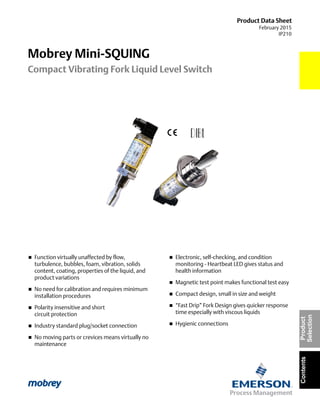 Product Data Sheet
February 2015
IP210
Mobrey Mini-SQUING
Compact Vibrating Fork Liquid Level Switch
ContentsProduct
Selection
 Function virtually unaffected by flow,
turbulence, bubbles, foam, vibration, solids
content, coating, properties of the liquid, and
product variations
 No need for calibration and requires minimum
installation procedures
 Polarity insensitive and short
circuit protection
 Industry standard plug/socket connection
 No moving parts or crevices means virtually no
maintenance
 Electronic, self-checking, and condition
monitoring - Heartbeat LED gives status and
health information
 Magnetic test point makes functional test easy
 Compact design, small in size and weight
 “Fast Drip” Fork Design gives quicker response
time especially with viscous liquids
 Hygienic connections
 