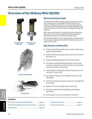 32
Mobrey Mini-SQUING February 2015
www.emersonprocess.com
Product
SelectionContents
Overview of the Mobrey Mini-SQUING
Measurement principle
The Mobrey Mini-SQUING is designed using the principle of a tuning
fork. A piezo-electric crystal oscillates the forks at their natural
frequency. Changes to this frequency are continuously monitored.
The frequency of the vibrating fork sensor changes depending on the
medium in which it is immersed. The denser the liquid, the lower the
frequency.
When used as a low level alarm, the liquid in the tank or pipe drains
down past the fork, causing a change of natural frequency that is
detected by the electronics and switches the output state.
When the Mini-SQUING is used as a high level alarm, the liquid rises in
the tank or pipe, making contact with the fork which then causes the
output state to switch.
Key features and benefits
 Virtually unaffected by turbulence, foam, vibration, solids content,
coating, or liquid properties
 Stainless steel housing and plug/socket connection for the fast fit,
high volume user
 Compact and lightweight design for side or top mounting
 The industry standard DIN 43650 plug/socket is used for a fast
connection. The polarity insensitivity and short circuit protection
make electrical hook-up safe and easy
 The Mini-SQUING is designed for operation in temperatures from
–40 to 302 °F (–40 to 150 °C)
 The ‘heartbeat’ LED gives status and health information on the
Mini-SQUING
 ‘Fast Drip’ fork design gives quicker response time, especially with
viscous liquids
 Rapid wet-to-dry time for highly responsive switching
 Fork shape is optimized for hand polishing to meet hygienic
requirements
 No moving parts or crevices for virtually no maintenance
Contents
Overview of the Mobrey Mini-SQUING . . . . . . . . . page 32 Product Certifications . . . . . . . . . . . . . . . . . page 36
Mobrey Mini-SQUING Ordering Information . . . . page 34 Dimensional Drawing . . . . . . . . . . . . . . . . . page 37
Specifications . . . . . . . . . . . . . . . . . . . . . . . . . . . . . . page 35
Compact and lightweight
‘Fast Drip’ forks
Tri-Clamp process
connection
Threaded process
connection
 