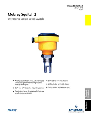 Product Data Sheet
February 2015
IP207
ContentsProduct
Selection
Mobrey Squitch 2
Ultrasonic Liquid Level Switch
 A compact, self-contained, ultrasonic gap
sensor, designed for switching in clean,
non-aerated liquids
 BSPT and NPT threaded mounting options
 Can be interfaced directly to a PLC using a
simple instrument cable
 Simple two-wire installation
 LED indicator for health status
 316 Stainless steel wetted parts
 