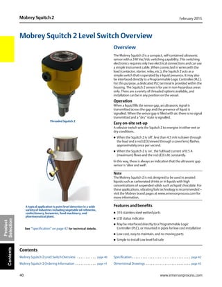 40
Mobrey Squitch 2 February 2015
www.emersonprocess.com
Product
SelectionContents
Mobrey Squitch 2 Level Switch Overview
Overview
The Mobrey Squitch 2 is a compact, self-contained ultrasonic
sensor with a 240 Vac/Vdc switching capability. This switching
electronics requires only two electrical connections and can use
a simple instrument cable. When connected in series with the
load (contactor, starter, relay, etc.), the Squitch 2 acts as a
simple switch that is operated by a liquid presence. It may also
be interfaced directly to a Programmable Logic Controller (PLC).
For this purpose, a dedicated PLC terminal is provided within the
housing. The Squitch 2 sensor is for use in non-hazardous areas
only. There are a variety of threaded options available, and
installation can be in any position on the vessel.
Operation
When a liquid fills the sensor gap, an ultrasonic signal is
transmitted across the gap and the presence of liquid is
signalled. When the sensor gap is filled with air, there is no signal
transmitted and a “dry” state is signalled.
Easy on-site set-up
A selector switch sets the Squitch 2 to energise in either wet or
dry conditions.
 When the Squitch 2 is 'off', less than 4.5 mA is drawn through
the load and a red LED (viewed through a cover lens) flashes
approximately once per second.
 When the Squitch 2 is 'on', the full load current of 0.5 A
(maximum) flows and the red LED is lit constantly.
In this way, there is always an indication that the ultrasonic gap
sensor is ‘alive and well’.
Note
The Mobrey Squitch 2 is not designed to be used in aerated
liquids such as carbonated drinks or in liquids with high
concentrations of suspended solids such as liquid chocolate. For
these applications, vibrating fork technology is recommended –
visit the Mobrey brand pages at www.emersonprocess.com for
more information.
Features and benefits
 316 stainless steel wetted parts
 LED status indicator
 May be interfaced directly to a Programmable Logic
Controller (PLC), or mounted in pipes for low cost installation
 Low cost, easy to maintain, and no moving parts
 Simple to install Low level fail-safe
Contents
Mobrey Squitch 2 Level Switch Overview . . . . . . . . . . . page 40
Mobrey Squitch 2 Ordering Information . . . . . . . . . . . . page 41
Specification . . . . . . . . . . . . . . . . . . . . . . . . . . . . . . . . . . page 42
Dimensional Drawings . . . . . . . . . . . . . . . . . . . . . . . . . . page 43
Threaded Squitch 2
See “Specification” on page 42 for technical details.
A typical application is point level detection in a wide
variety of industries including vegetable oil refineries,
confectionery, breweries, food machinery, and
pharmaceutical plant.
 
