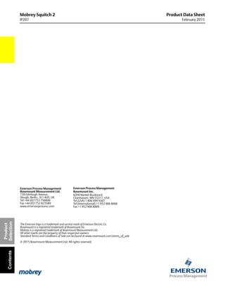 Product Data Sheet
February 2015
The Emerson logo is a trademark and service mark of Emerson Electric Co.
Rosemount is a registered trademark of Rosemount Inc.
Mobrey is a registered trademark of Rosemount Measurement Ltd.
All other marks are the property of their respective owners.
Standard Terms and Conditions of Sale can be found at www.rosemount.comterms_of_sale
© 2015 Rosemount Measurement Ltd. All rights reserved.
Emerson Process Management
Rosemount Measurement Ltd.
158 Edinbugh Avenue,
Slough, Berks., SL1 4UE, UK
Tel +44 (0)1753 756600
Fax +44 (0)1753 823589
www.emersonprocess.com
Emerson Process Management
Rosemount Inc.
8200 Market Boulevard
Chanhassen, MN 55317, USA
Tel (USA) 1 800 999 9307
Tel (International) +1 952 906 8888
Fax +1 952 906 8889
Mobrey Squitch 2
IP207
Product
SelectionContents
 