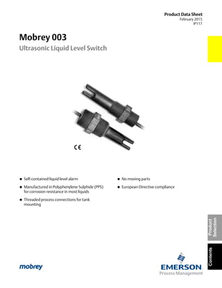 Product Data Sheet
February 2015
IP117
Mobrey 003
Ultrasonic Liquid Level Switch
ContentsProduct
Selection
 Self-contained liquid level alarm
 Manufactured in Polyphenylene Sulphide (PPS)
for corrosion resistance in most liquids
 Threaded process connections for tank
mounting
 No moving parts
 European Directive compliance
 
