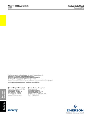 Mobrey 003 Level Switch
IP117
Product Data Sheet
February 2015
The Emerson logo is a trademark and service mark of Emerson Electric Co.
Rosemount is a registered trademark of Rosemount Inc.
Mobrey is a registered trademark of Rosemount Measurement Ltd.
All other marks are the property of their respective owners.
Standard Terms and Conditions of Sale can be found at www.rosemount.comterms_of_sale
© 2015 Rosemount Measurement Limited. All rights reserved.
Emerson Process Management
Rosemount Inc.
8200 Market Boulevard
Chanhassen, MN 55317, USA
Tel (USA) 1 800 999 9307
Tel (International) +1 952 906 8888
Fax +1 952 906 8889
Emerson Process Management
Rosemount Measurement Ltd.
158 Edinbugh Avenue,
Slough, Berks., SL1 4UE, UK
Tel +44 (0)1753 756600
Fax +44 (0)1753 823589
www.emersonprocess.com
Product
SelectionContents
 
