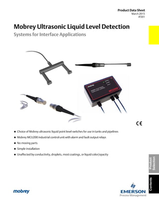 Product Data Sheet
March 2015
IP201
ContentsProduct
Selection
 Choice of Mobrey ultrasonic liquid point level switches for use in tanks and pipelines
 Mobrey MCU200 industrial control unit with alarm and fault output relays
 No moving parts
 Simple installation
 Unaffected by conductivity, droplets, most coatings, or liquid color/opacity
Mobrey Ultrasonic Liquid Level Detection
Systems for Interface Applications
 