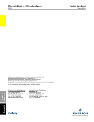 Ultrasonic Liquid Level Detection System
IP201
Product Data Sheet
March 2015
Product
SelectionContents
The Emerson logo is a trademark and service mark of Emerson Electric Co.
Rosemount is a registered trademark of Rosemount Inc.
Mobrey is a registered trademark of Rosemount Measurement Ltd.
All other marks are the property of their respective owners.
Standard Terms and Conditions of Sale can be found at www.rosemount.comterms_of_sale
© 2015 Rosemount Measurement Limited. All rights reserved.
Emerson Process Management
Rosemount Inc.
8200 Market Boulevard
Chanhassen, MN 55317, USA
Tel (USA) 1 800 999 9307
Tel (International) +1 952 906 8888
Fax +1 952 906 8889
Emerson Process Management
Rosemount Measurement Ltd.
158 Edinbugh Avenue,
Slough, Berks., SL1 4UE, UK
Tel +44 (0)1753 756600
Fax +44 (0)1753 823589
www.emersonprocess.com
 