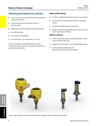 6
Mobrey Product eCatalogue
IP0001
Catalogue 2015
www.emersonprocess.com
Product
SelectionContents
Vibrating fork liquid level switches
 Dry-to-wet and wet-to-dry level detection and control for
the process industries
 Short fork design for minimal tank intrusion or
pipe mounting
 Rapid wet-to-dry time for highly responsive switching
 Drip-off fork design
 Fast and low cost installation
 Low maintenance, no moving parts, or crevices
There are two different models of Mobrey vibrating forks.
For guidance in choosing the correct model for your application,
please see the table opposite.
Mobrey Mini-Squing
 Compact and lightweight design for side or top mounting
 Choice of Direct Load or PNP/PLC electronics switching
outputs
 Threaded and hygienic process connections
 Stainless steel housing and plug/socket connection for the
fast fit, high volume, OEM user
Mobrey Squing 2
 Choice of switching outputs includes Relay, Namur, Direct
Load, or PNP/PLC electronics
 Flanged, threaded, hygienic, and extended length options
 Can be wirelessly enabled using the
Rosemount 702 discrete input transmitter
Picture: Squing 2 (threaded versions) and Mini-Squing (threaded and hygienic versions) Vibrating Fork Level Switches
 