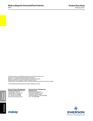 Mobrey Magnetic Horizontal Float Switches
IP101
Product Data Sheet
February 2015
The Emerson logo is a trademark and service mark of Emerson Electric Co.
Rosemount is a registered trademark of Rosemount Inc.
Mobrey is a registered trademark of Rosemount Measurement Ltd.
All other marks are the property of their respective owners.
Standard Terms and Conditions of Sale can be found at www.rosemount.comterms_of_sale
© 2015 Rosemount Measurement Limited. All rights reserved.
Emerson Process Management
Rosemount Inc.
8200 Market Boulevard
Chanhassen MN 55317 USA
Tel (USA) 1 800 999 9307
Tel (International) +1 952 906 8888
Fax +1 952 906 8889
Emerson Process Management
Rosemount Measurement Ltd.
158 Edinbugh Avenue,
Slough, Berks., SL1 4UE, UK
Tel +44 (0)1753 756600
Fax +44 (0)1753 823589
www.emersonprocess.com
Product
SelectionContents
 