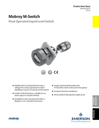 Product Data Sheet
February 2015
IP116
Mobrey M-Switch
Float Operated Liquid Level Switch
ContentsProduct
Selection
 Reliably detects the liquid level to give a
voltage free contact operation for alarm
signalling or as part of a pump control system
 Small in-tank dimensions, suitable for use
where space in a vessel is limited
 Available for side mounting with either a
flanged or 2-in. threaded connection
 Tough industrial build quality with
316 Stainless steel construction throughout
 European directive compliance
 ATEX and IECEx flameproof models (Ex d)
 