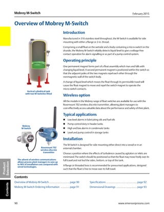 90
Mobrey M-Switch February 2015
www.emersonprocess.com
Product
SelectionContents
Overview of Mobrey M-Switch
Introduction
Manufactured in 316 stainless steel throughout, the M-Switch is available for side
mounting with either a flange or 2-in. thread.
Comprising a small float on the wetside and a body containing a micro-switch on the
dryside, the Mobrey M-Switch reliably detects liquid level to give a voltage-free
contact operation for alarm signalling or as part of a pump control system.
Operating principle
One permanent magnet forms part of a float assembly which rises and falls with
changing liquid level. A second permanent magnet is positioned within the switch so
that the adjacent poles of the two magnets repel each other through the
nonmagnetic wall of the switch body.
A change of liquid level which moves the float through its permissible travel will
cause the float magnet to move and repel the switch magnet to operate the
micro-switch contacts.
Wireless option
All the models in the Mobrey range of float switches are available for use with the
Rosemount 702 wireless discrete transmitter, allowing plant managers to
cost-effectively access valuable data about the performance and safety of their plant.
Typical applications
 Low level alarms in lubricating oils and fuel oils
 Pump control duty in header tanks
 High and low alarms in condensate tanks
 Level and pump control in storage tanks
Installation
The M-Switch is designed for side mounting either direct into a vessel or in an
external chamber.
Choose a position where the effects of turbulence caused by agitators or inlets are
minimized.The switch should be positioned so that the float may move freely over its
full travel and not foul the sides, bottom, or top of the tank.
A flange or threaded boss is recommended for pressurised applications, designed
such that the float is free to move over its full travel.
Contents
Overview of Mobrey M-Switch . . . . . . . . . . . . . . . . page 90 Specifications . . . . . . . . . . . . . . . . . . . . . . . . page 92
Mobrey M-Switch Ordering Information . . . . . . . page 91 Dimensional Drawings . . . . . . . . . . . . . . . . page 93
Vertical cylindrical tank
with two M-Switches fitted
The advent of wireless communications
allows process plant managers to save up
to 90% of installation cost compared with
wired technologies.
Mobrey
M-Switch
Rosemount 702
wireless discrete
transmitter
 