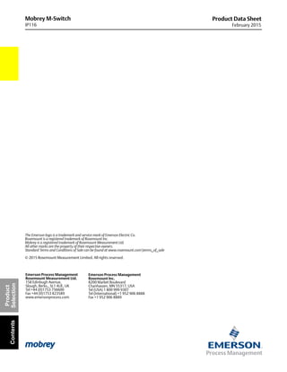 Mobrey M-Switch
IP116
Product Data Sheet
February 2015
The Emerson logo is a trademark and service mark of Emerson Electric Co.
Rosemount is a registered trademark of Rosemount Inc.
Mobrey is a registered trademark of Rosemount Measurement Ltd.
All other marks are the property of their respective owners.
Standard Terms and Conditions of Sale can be found at www.rosemount.comterms_of_sale
© 2015 Rosemount Measurement Limited. All rights reserved.
Emerson Process Management
Rosemount Inc.
8200 Market Boulevard
Chanhassen, MN 55317, USA
Tel (USA) 1 800 999 9307
Tel (International) +1 952 906 8888
Fax +1 952 906 8889
Emerson Process Management
Rosemount Measurement Ltd.
158 Edinbugh Avenue,
Slough, Berks., SL1 4UE, UK
Tel +44 (0)1753 756600
Fax +44 (0)1753 823589
www.emersonprocess.com
Product
SelectionContents
 
