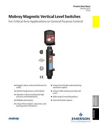 Product Data Sheet
February 2015
IP107
Mobrey Magnetic Vertical Level Switches
For Critical Area Applications or General Purpose Control
ContentsProduct
Selection
 Rugged, robust, and trusted all over the
world
 Ideal for tough process control duties
 Operates in almost any liquid at high
pressures and temperatures
 Multiple switch points
 Unique three-magnet, snap action, and
latching switch mechanism
 Unique hermetically-sealed switching
mechanism option
 Unique treble-seal pressure tube and
union
 Wide range of mounting options
 External chamber options
 