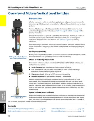 96
Mobrey Magnetic Vertical Level Switches February 2015
www.emersonprocess.com
Product
SelectionContents
Overview of Mobrey Vertical Level Switches
Introduction
Whether you require a switch for critical area applications or just general purpose control, the
extensive range of Mobrey switches ensures that we will always have a solution to your particular
problem.
A choice of displacer-type or float-type operated level switch is available to order for direct
vertical mounting (no chamber included). See Table 1 on page 98 or Table 2 on page 100 for
ordering information.
These level switches can be optionally supplied mounted vertically in chambers, in a sealed or
removable form. A range of carbon steel chambers are available, and for more vigorous
applications there are stainless steel chambers. See Table 3 on page 102 for ordering
information.
There are a variety of instrument and process connection options available to make installation
simple and economic. This gives you the choice to meet your application in keeping with your
budget.
Quality and reliability
Mobrey vertical magnetic level switches for industrial and process control use have been available
for over 20 years and have gained a reputation for quality and reliability.
Choice of switching mechanisms
There are two switching functions available: 2 x SPST (SPCO) or DPDT (DPCO) switching, and
each comes in four variants:
 General purpose with silver cadmium oxide contacts for long life
 Low power circuit with gold-plated contacts for use in low current and voltage
applications such as Intrinsically Safe (IS) circuits
 High power circuits giving up to 10 Amps switching capability
 Hermetically-sealed for the ultimate in reliability – sealed for life
Based on the industry-standard boiler water level controls, these controls use the same
three-magnet switch mechanism for snap-action latching and switching. The design of this
unique switch mechanism overcomes all the inherent problems of mercury tubes and micro
switches. Even under severe vibration conditions, there are no springs to cause contact bounce,
hover, or even failure. The snap-action magnets give a positive and stable latching, time after
time after time.
Operation in extreme conditions
When controls are required to operate in extreme conditions, the unique Mobrey hermetically-
sealed switch provides dependable life-long operation that you can rely on. With all its moving
parts and contacts completely enclosed, this genuine hermetically-sealed switch is suitable for
use in corrosive atmospheres and low temperature environments.
Contents
Overview of Mobrey Vertical Level Switches . . . . . . . . . . page 96 Technical Specifications . . . . . . . . . . . . . . . . . . . page 104
Ordering Information . . . . . . . . . . . . . . . . . . . . . . . . . . . . . page 98 Dimensional Drawings . . . . . . . . . . . . . . . . . . . . page 110
Mobrey side-and-side chamber
with a float level switch fitted
Direct mounted level switch
with 3-in. float
 