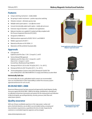 97
Mobrey Magnetic Vertical Level SwitchesFebruary 2015
www.emersonprocess.com
ContentsProduct
Selection
Features
 Unique switching mechanism – totally reliable
 No springs in switch mechanism – positive snap action switching
 Vibration resistant – eliminates spurious trips
 Multiple switch point options – cost effective control
 Genuine hermetically-sealed switch option – totally safe and secure
 Extensive range of chambers – suitable for most applications
 Relevant chambers are supplied CE marked and fully compliant with
the Pressure Equipment Directive (97/23/EC)
 Designed to ASME B31.3
 Weld procedures approved to EN ISO 15614-1 and ASME IX
 Welders approved to EN 287-1
 Material certification to EN 10204, 3.1
 Materials to ASTM and British Standards (BS)
Approvals
 CSA approval:
Explosion-proof for Class 1, Div 1, Groups B, C, and D
 Factory Mutual (FM) approval:
Explosion-proof for Class I, Div 1, Groups B, C, and D
Class II, Div 1, Groups E, F, and G
General Area, Weatherproof type NEMA 4
 Flameproof ATEX II 1/2G Ex d IIC T6 Ga/Gb (-50 °CTa 60 °C)
 Flameproof IECEx Ex d IIC T6 Ga/Gb (-50 °CTa 60 °C)
 Technical Regulation Customs Union (EAC) Flameproof 1Exd IIC T6X
(see certificate RU C-GB.ГБ06.B.00078 for Ta range) and Ordinary Location Mark
Intrinsically Safe Use
For intrinsically safe circuits, gold-plated switch contacts are recommended.
Users are reminded that it is their responsibility to obtain the necessary system
approval and licences for such circuits.
BS EN ISO 9001: 2008
Rosemount Measurement has been assessed and approved by Lloyds Register Quality
Assurance against BS EN ISO 9001: 2008 for the design, development, assembly and
re-calibration of precision instruments and systems for the measurement and indication
of electrical signals, gas and liquid density, viscosity, pressure, level, flow and
water/steam systems.
Quality assurance
With over 20 years worldwide experience in the major power, nuclear and
petro-chemical industries, we are able to accommodate testing, surveying and
documentation requirements as specified at the time of order. Inspection by
customers or nominated inspection agencies can be arranged.
Sump application with direct mounted
displacer-type level switch
Direct mounted level switch
with displacer type 11D
 