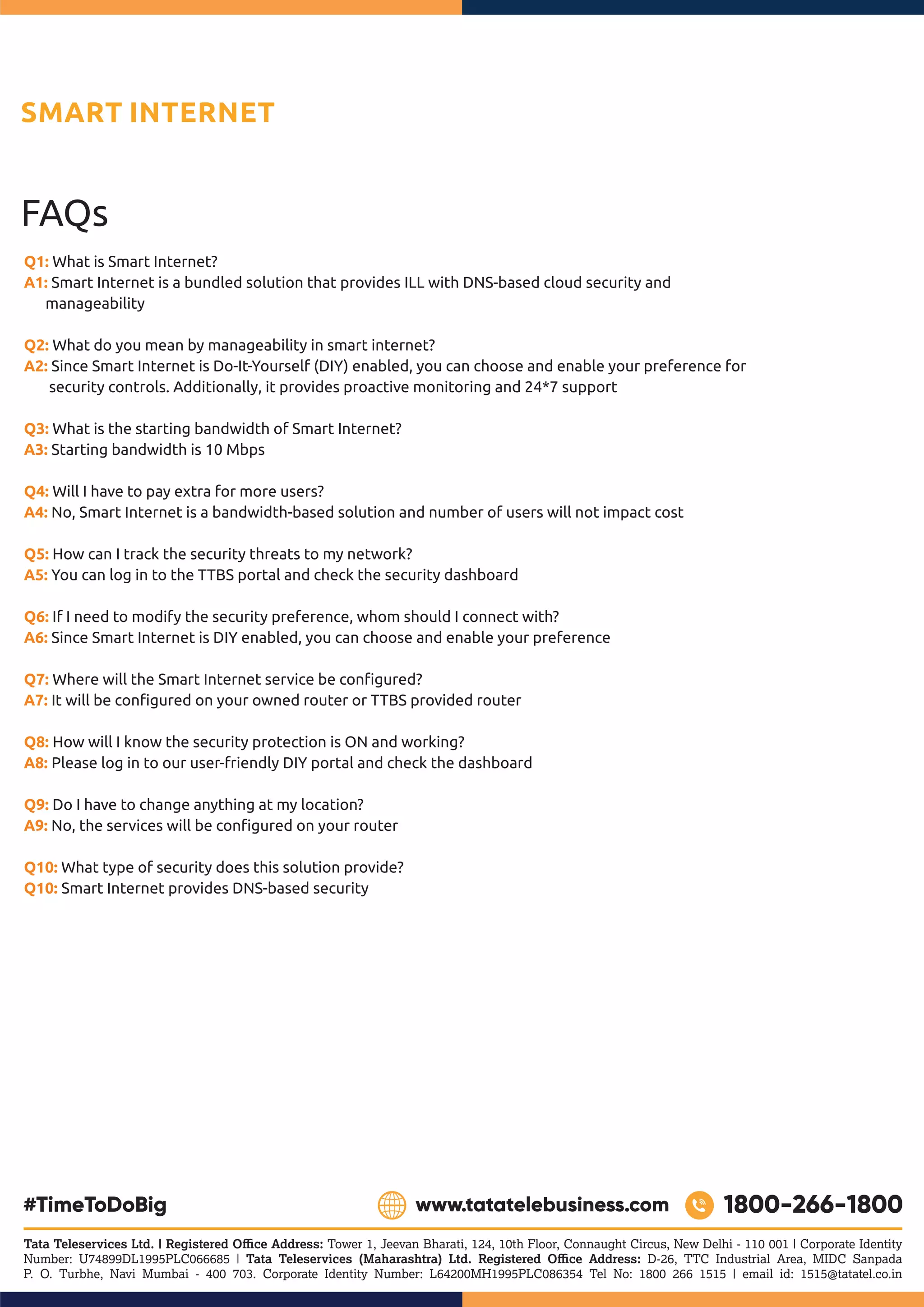 FAQs
Q1: What is Smart Internet?
Smart Internet is a bundled solution that provides ILL with DNS-based cloud security and
A1:
manageability
Q2: What do you mean by manageability in smart internet?
Since Smart Internet is Do-It-Yourself (DIY) enabled, you can choose and enable your preference for
A2:
security controls. Additionally, it provides proactive monitoring and 24*7 support
Q3: What is the starting bandwidth of Smart Internet?
Starting bandwidth is 10 Mbps
A3:
Q4: Will I have to pay extra for more users?
No, Smart Internet is a bandwidth-based solution and number of users will not impact cost
A4:
Q5: How can I track the security threats to my network?
A5: You can log in to the TTBS portal and check the security dashboard
Q6: If I need to modify the security preference, whom should I connect with?
Since Smart Internet is DIY enabled, you can choose and enable your preference
A6:
Where will the Smart Internet service be conﬁgured?
Q7:
It will be conﬁgured on your owned router or TTBS provided router
A7:
Q8: How will I know the security protection is ON and working?
Please log in to our user-friendly DIY portal and check the dashboard
A8:
Q9: Do I have to change anything at my location?
No, the services will be conﬁgured on your router
A9:
Q10: What type of security does this solution provide?
Smart Internet provides DNS-based security
Q10:
SMART INTERNET
Tata Teleservices Ltd. | Registered Oﬃce Address: Tower 1, Jeevan Bharati, 124, 10th Floor, Connaught Circus, New Delhi - 110 001 | Corporate Identity
Number: U74899DL1995PLC066685 | Tata Teleservices (Maharashtra) Ltd. Registered Oﬃce Address: D-26, TTC Industrial Area, MIDC Sanpada
P. O. Turbhe, Navi Mumbai - 400 703. Corporate Identity Number: L64200MH1995PLC086354 Tel No: 1800 266 1515 | email id: 1515@tatatel.co.in
 