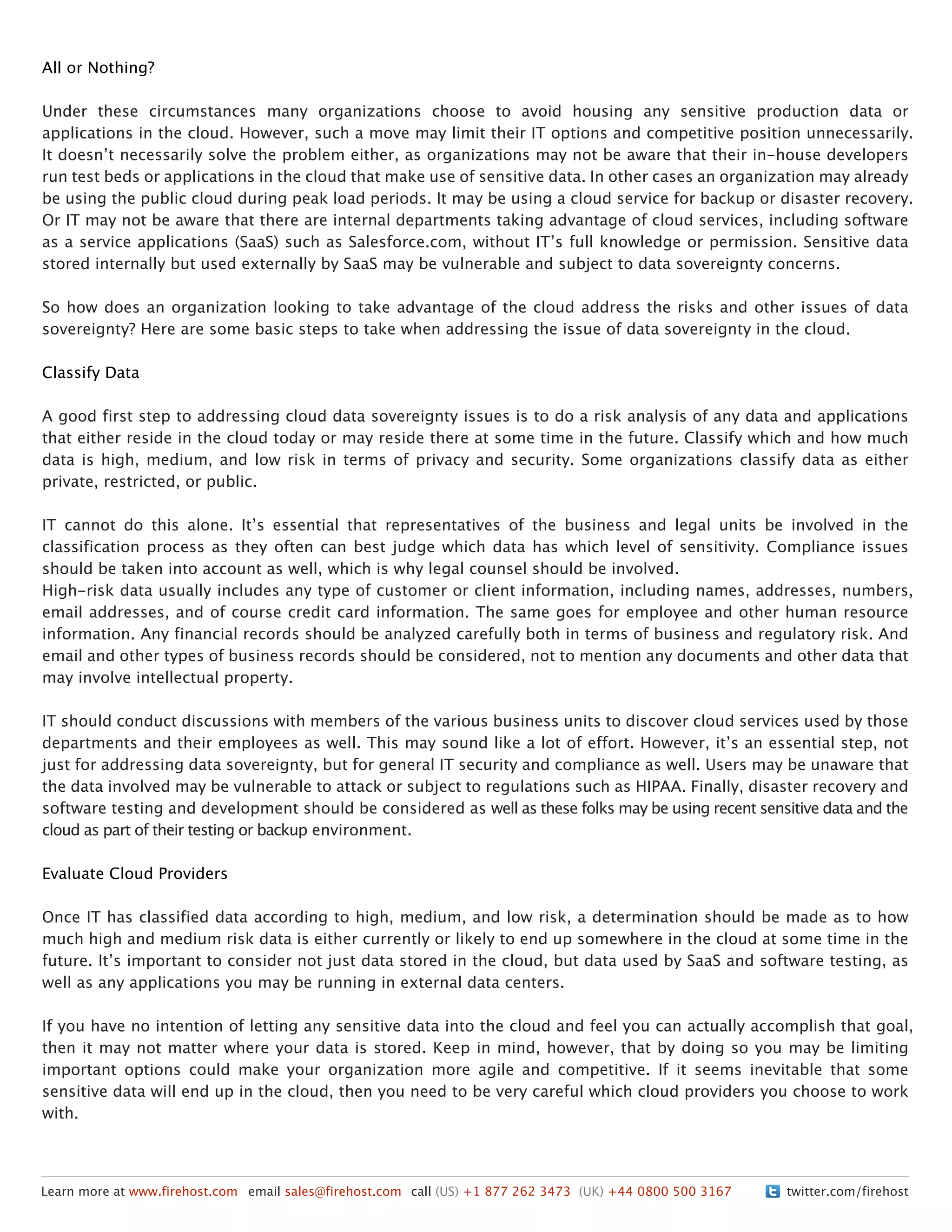 twitter.com/firehostLearn more at www.firehost.com email sales@firehost.com call (US) +1 877 262 3473 (UK) +44 0800 500 3167
All or Nothing?
Under these circumstances many organizations choose to avoid housing any sensitive production data or
applications in the cloud. However, such a move may limit their IT options and competitive position unnecessarily.
It doesnʼt necessarily solve the problem either, as organizations may not be aware that their in-house developers
run test beds or applications in the cloud that make use of sensitive data. In other cases an organization may already
be using the public cloud during peak load periods. It may be using a cloud service for backup or disaster recovery.
Or IT may not be aware that there are internal departments taking advantage of cloud services, including software
as a service applications (SaaS) such as Salesforce.com, without ITʼs full knowledge or permission. Sensitive data
stored internally but used externally by SaaS may be vulnerable and subject to data sovereignty concerns.
So how does an organization looking to take advantage of the cloud address the risks and other issues of data
sovereignty? Here are some basic steps to take when addressing the issue of data sovereignty in the cloud.
Classify Data
A good first step to addressing cloud data sovereignty issues is to do a risk analysis of any data and applications
that either reside in the cloud today or may reside there at some time in the future. Classify which and how much
data is high, medium, and low risk in terms of privacy and security. Some organizations classify data as either
private, restricted, or public.
IT cannot do this alone. Itʼs essential that representatives of the business and legal units be involved in the
classification process as they often can best judge which data has which level of sensitivity. Compliance issues
should be taken into account as well, which is why legal counsel should be involved.
High-risk data usually includes any type of customer or client information, including names, addresses, numbers,
email addresses, and of course credit card information. The same goes for employee and other human resource
information. Any financial records should be analyzed carefully both in terms of business and regulatory risk. And
email and other types of business records should be considered, not to mention any documents and other data that
may involve intellectual property.
IT should conduct discussions with members of the various business units to discover cloud services used by those
departments and their employees as well. This may sound like a lot of effort. However, itʼs an essential step, not
just for addressing data sovereignty, but for general IT security and compliance as well. Users may be unaware that
the data involved may be vulnerable to attack or subject to regulations such as HIPAA. Finally, disaster recovery and
software testing and development should be considered as well as these folks may be using recent sensitive data and the
cloud as part of their testing or backup environment.
Evaluate Cloud Providers
Once IT has classified data according to high, medium, and low risk, a determination should be made as to how
much high and medium risk data is either currently or likely to end up somewhere in the cloud at some time in the
future. Itʼs important to consider not just data stored in the cloud, but data used by SaaS and software testing, as
well as any applications you may be running in external data centers.
If you have no intention of letting any sensitive data into the cloud and feel you can actually accomplish that goal,
then it may not matter where your data is stored. Keep in mind, however, that by doing so you may be limiting
important options could make your organization more agile and competitive. If it seems inevitable that some
sensitive data will end up in the cloud, then you need to be very careful which cloud providers you choose to work
with.
 