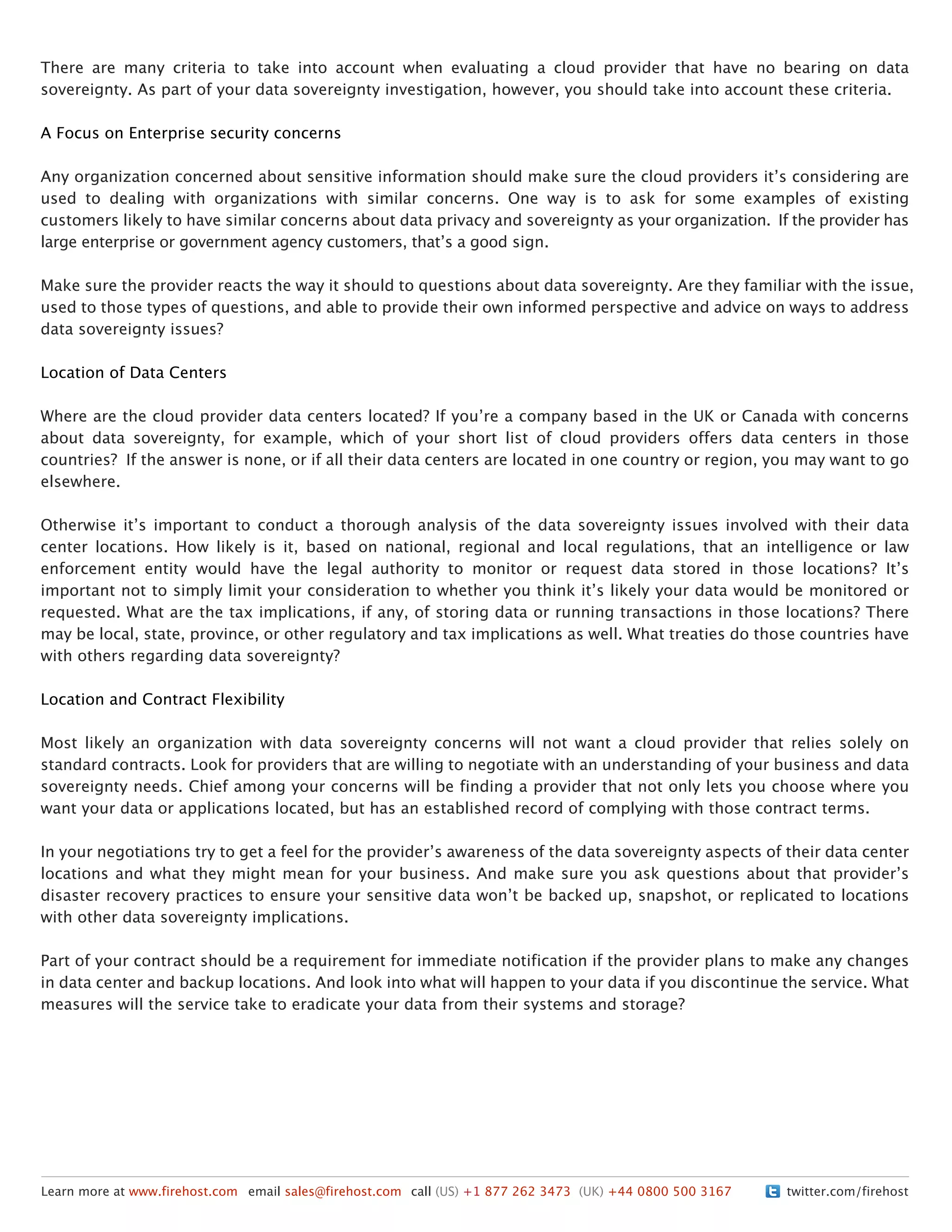 twitter.com/firehostLearn more at www.firehost.com email sales@firehost.com call (US) +1 877 262 3473 (UK) +44 0800 500 3167
There are many criteria to take into account when evaluating a cloud provider that have no bearing on data
sovereignty. As part of your data sovereignty investigation, however, you should take into account these criteria.
A Focus on Enterprise security concerns
Any organization concerned about sensitive information should make sure the cloud providers itʼs considering are
used to dealing with organizations with similar concerns. One way is to ask for some examples of existing
customers likely to have similar concerns about data privacy and sovereignty as your organization. If the provider has
large enterprise or government agency customers, thatʼs a good sign.
Make sure the provider reacts the way it should to questions about data sovereignty. Are they familiar with the issue,
used to those types of questions, and able to provide their own informed perspective and advice on ways to address
data sovereignty issues?
Location of Data Centers
Where are the cloud provider data centers located? If youʼre a company based in the UK or Canada with concerns
about data sovereignty, for example, which of your short list of cloud providers offers data centers in those
countries? If the answer is none, or if all their data centers are located in one country or region, you may want to go
elsewhere.
Otherwise itʼs important to conduct a thorough analysis of the data sovereignty issues involved with their data
center locations. How likely is it, based on national, regional and local regulations, that an intelligence or law
enforcement entity would have the legal authority to monitor or request data stored in those locations? Itʼs
important not to simply limit your consideration to whether you think itʼs likely your data would be monitored or
requested. What are the tax implications, if any, of storing data or running transactions in those locations? There
may be local, state, province, or other regulatory and tax implications as well. What treaties do those countries have
with others regarding data sovereignty?
Location and Contract Flexibility
Most likely an organization with data sovereignty concerns will not want a cloud provider that relies solely on
standard contracts. Look for providers that are willing to negotiate with an understanding of your business and data
sovereignty needs. Chief among your concerns will be finding a provider that not only lets you choose where you
want your data or applications located, but has an established record of complying with those contract terms.
In your negotiations try to get a feel for the providerʼs awareness of the data sovereignty aspects of their data center
locations and what they might mean for your business. And make sure you ask questions about that providerʼs
disaster recovery practices to ensure your sensitive data wonʼt be backed up, snapshot, or replicated to locations
with other data sovereignty implications.
Part of your contract should be a requirement for immediate notification if the provider plans to make any changes
in data center and backup locations. And look into what will happen to your data if you discontinue the service. What
measures will the service take to eradicate your data from their systems and storage?
 