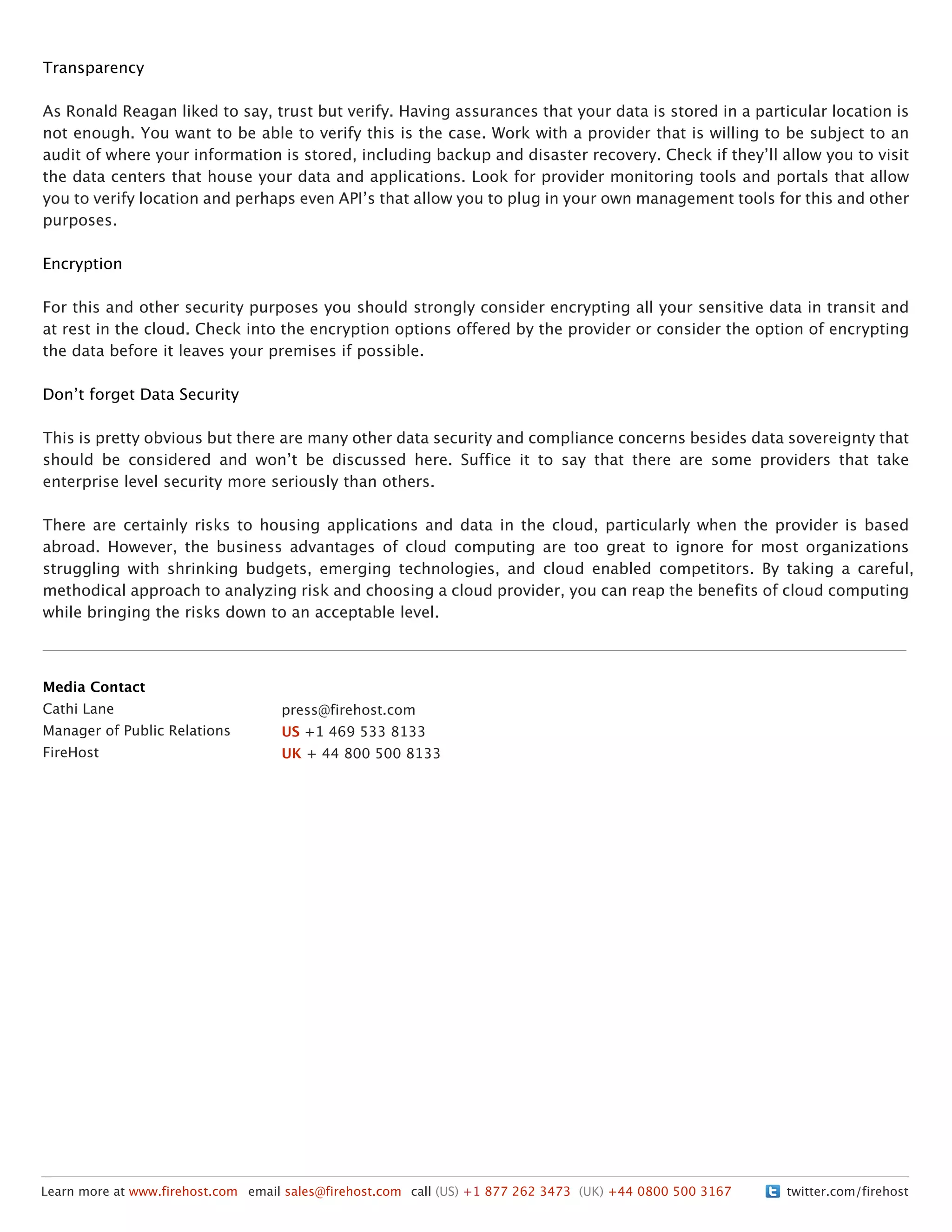 Transparency
As Ronald Reagan liked to say, trust but verify. Having assurances that your data is stored in a particular location is
not enough. You want to be able to verify this is the case. Work with a provider that is willing to be subject to an
audit of where your information is stored, including backup and disaster recovery. Check if theyʼll allow you to visit
the data centers that house your data and applications. Look for provider monitoring tools and portals that allow
you to verify location and perhaps even APIʼs that allow you to plug in your own management tools for this and other
purposes.
Encryption
For this and other security purposes you should strongly consider encrypting all your sensitive data in transit and
at rest in the cloud. Check into the encryption options offered by the provider or consider the option of encrypting
the data before it leaves your premises if possible.
Donʼt forget Data Security
This is pretty obvious but there are many other data security and compliance concerns besides data sovereignty that
should be considered and wonʼt be discussed here. Suffice it to say that there are some providers that take
enterprise level security more seriously than others.
There are certainly risks to housing applications and data in the cloud, particularly when the provider is based
abroad. However, the business advantages of cloud computing are too great to ignore for most organizations
struggling with shrinking budgets, emerging technologies, and cloud enabled competitors. By taking a careful,
methodical approach to analyzing risk and choosing a cloud provider, you can reap the benefits of cloud computing
while bringing the risks down to an acceptable level.
twitter.com/firehostLearn more at www.firehost.com email sales@firehost.com call (US) +1 877 262 3473 (UK) +44 0800 500 3167
Media Contact
Cathi Lane
Manager of Public Relations
FireHost
press@firehost.com
US +1 469 533 8133
UK + 44 800 500 8133
 