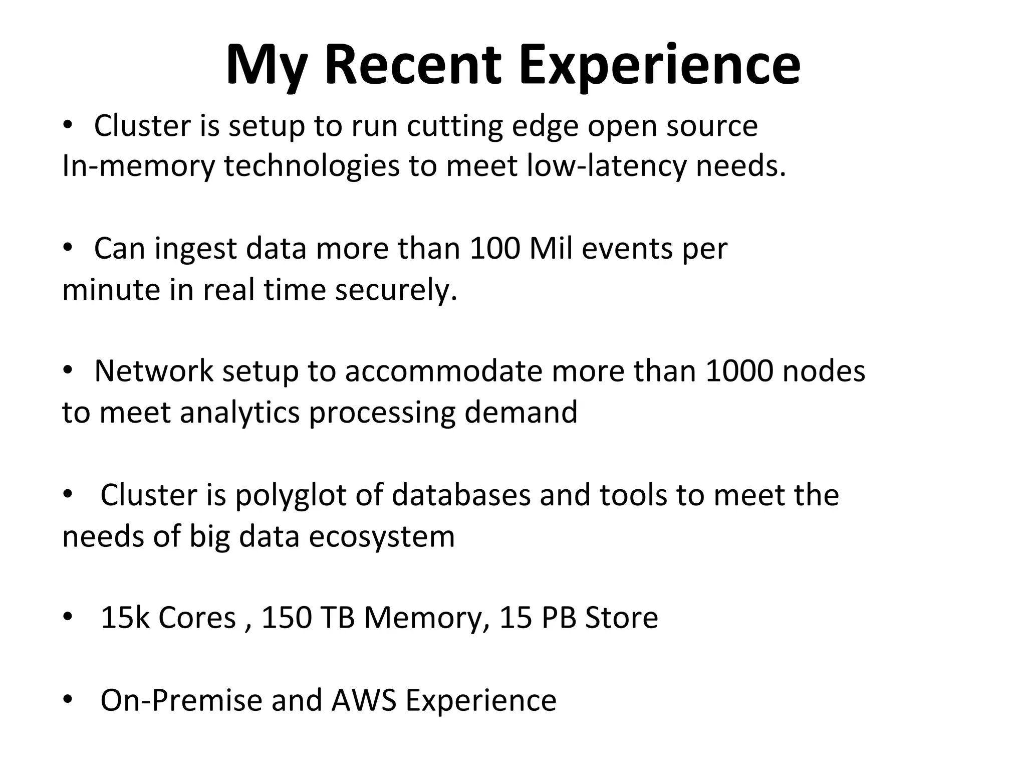 My	Recent	Experience	
•  Cluster	is	setup	to	run	cutting	edge	open	source	
In-memory	technologies	to	meet	low-latency	needs.	
	
•  Can	ingest	data	more	than	100	Mil	events	per		
minute	in	real	time	securely.	
	
•  Network	setup	to	accommodate	more	than	1000	nodes	
to	meet	analytics	processing	demand	
	
•  Cluster	is	polyglot	of	databases	and	tools	to	meet	the		
needs	of	big	data	ecosystem	
	
•  15k	Cores	,	150	TB	Memory,	15	PB	Store	
•  On-Premise	and	AWS	Experience	
 