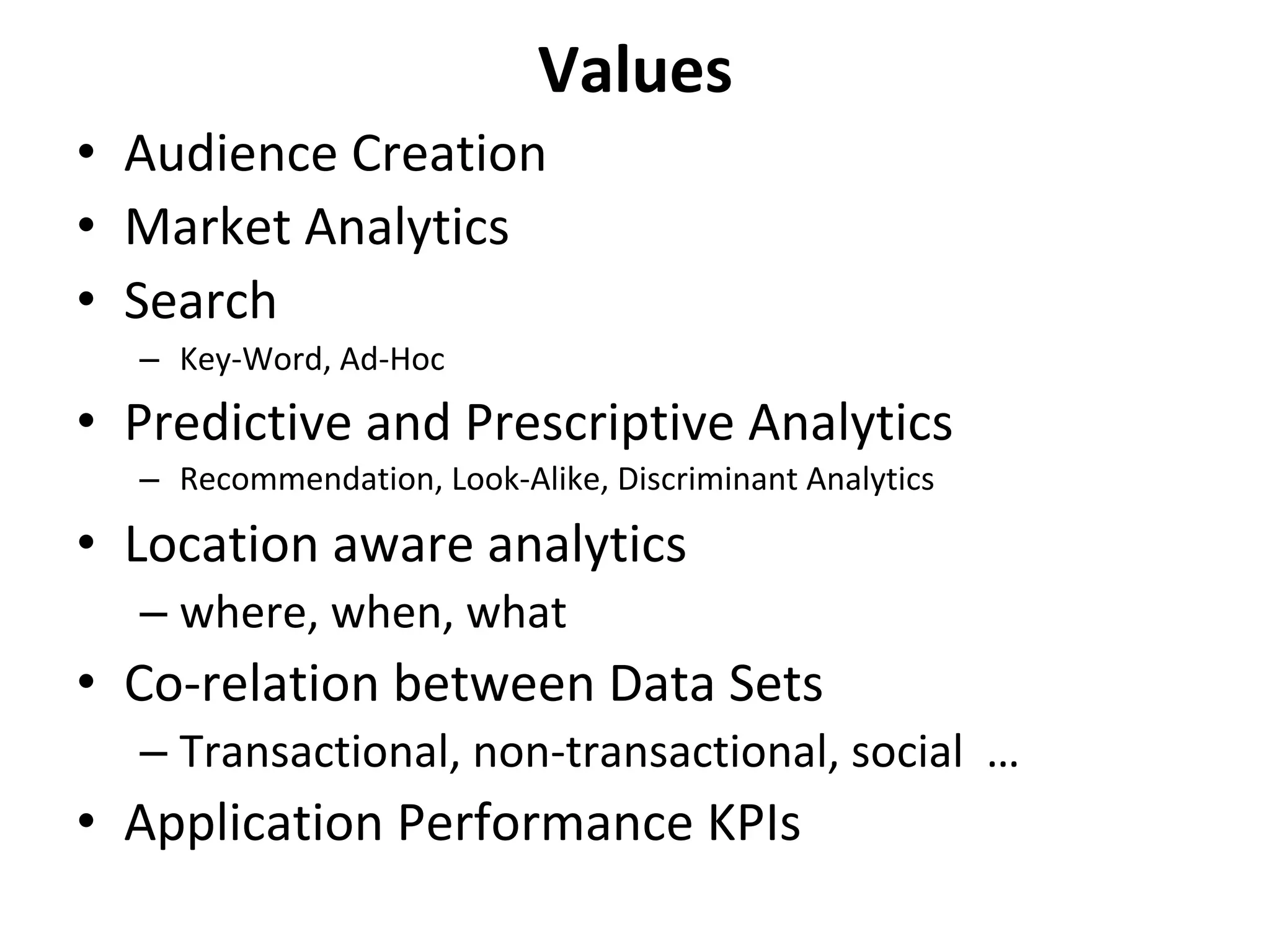 Values	
•  Audience	Creation	
•  Market	Analytics	
•  Search	
–  Key-Word,	Ad-Hoc			
•  Predictive	and	Prescriptive	Analytics	
–  Recommendation,	Look-Alike,	Discriminant	Analytics	
•  Location	aware	analytics	
– where,	when,	what	
•  Co-relation	between	Data	Sets	
– Transactional,	non-transactional,	social		…	
•  Application	Performance	KPIs	
	
 