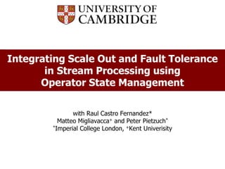 Peter R. Pietzuch
prp@doc.ic.ac.uk
Integrating Scale Out and Fault Tolerance
in Stream Processing using
Operator State Management
with Raul Castro Fernandez*
Matteo Migliavacca+ and Peter Pietzuch*
*Imperial College London, +Kent Univerisity
 