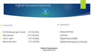 Daffodil International University
 Submitted By
 N H M Ahsanul gani Faysal (171-35-220)
 Niloy Biswas (171-35-225)
 Tanvir islam (171-35-239)
 Mahmudul Islam (171-35-218)
 Submitted to
 Kawsar Ahmed
Lecturer,
Department of SWE
Daffodil International University
Date of submission
December 05, 2017
 