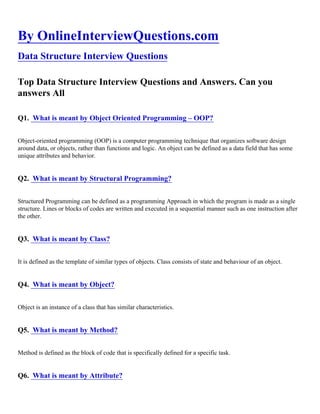 By OnlineInterviewQuestions.com
Data Structure Interview Questions
Top Data Structure Interview Questions and Answers. Can you
answers All
Q1. What is meant by Object Oriented Programming – OOP?
Object-oriented programming (OOP) is a computer programming technique that organizes software design
around data, or objects, rather than functions and logic. An object can be defined as a data field that has some
unique attributes and behavior.
Q2. What is meant by Structural Programming?
Structured Programming can be defined as a programming Approach in which the program is made as a single
structure. Lines or blocks of codes are written and executed in a sequential manner such as one instruction after
the other.
Q3. What is meant by Class?
It is defined as the template of similar types of objects. Class consists of state and behaviour of an object.
Q4. What is meant by Object?
Object is an instance of a class that has similar characteristics.
Q5. What is meant by Method?
Method is defined as the block of code that is specifically defined for a specific task.
Q6. What is meant by Attribute?
 