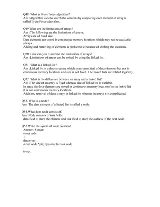 Q48. What is Brute Force algorithm?
Ans :Algorithm used to search the contents by comparing each element of array is
called Brute Force algorithm.
Q49.What are the limitations of arrays?
Ans :The following are the limitations of arrays:
Arrays are of fixed size.
Data elements are stored in continuous memory locations which may not be available
always.
Adding and removing of elements is problematic because of shifting the locations.
Q50. How can you overcome the limitations of arrays?
Ans :Limitations of arrays can be solved by using the linked list.
Q51. What is a linked list?
Ans :Linked list is a data structure which store same kind of data elements but not in
continuous memory locations and size is not fixed. The linked lists are related logically.
Q52. What is the difference between an array and a linked list?
Ans :The size of an array is fixed whereas size of linked list is variable.
In array the data elements are stored in continuous memory locations but in linked list
it is non continuous memory locations.
Addition, removal of data is easy in linked list whereas in arrays it is complicated.
Q53. What is a node?
Ans :The data element of a linked list is called a node.
Q54.What does node consist of?
Ans :Node consists of two fields:
data field to store the element and link field to store the address of the next node.
Q55.Write the syntax of node creation?
Answer : Syntax:
struct node
{
data type ;
struct node *ptr; //pointer for link node
}
temp;
 