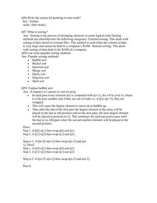 Q56.Write the syntax for pointing to next node?
Ans : Syntax:
node->link=node1;
Q57.What is sorting?
Ans : Sorting is the process of arranging elements in some logical order.Sorting
methods are classified into the following categories: External sorting: This deals with
sorting of data stored in external files. This method is used when the volume of data
is very large and cannot be held in a computer’s RAM . Internal sorting: This deals
with sorting of data held in the RAM of a computer.
Q58.List some popular sorting methods.
Ans: Popular sorting methods:
 Bubble sort 
 Bucket sort 
 Insertion sort 
 Merge sort 
 Quick sort 
 Selection sort 
 Shell sort 
Q59. Explain bubble sort.
Ans : It requires n-1 passes to sort an array.
 In each pass every element a[i] is compared with a[i+1], for i=0 to (n-k-1), where
k is the pass number and if they are out of order i.e. if a[i]>a[i+1], they are
swapped. 
 This will cause the largest element to move up or bubble up. 
 Thus after the end of the first pass the largest element in the array will be
placed in the last or nth position and on the next pass, the next largest element
will be placed at position (n-1). This continues for each successive pass until
the last or (n-1)th pass when the second smallest element will be placed at the
second position. 
Pass1.
Step 1. if a[0]>a[1] then swap a[0] and a[1].
Step 2. if a[1]>a[2] then swap a[1] and a[2].
…
Step n-1. if a[n-2]>a[n-1] then swap a[n-2] and a[n-
1]. Pass2.
Step 1. if a[0]>a[1] then swap a[0] and a[1].
Step 2. if a[1]>a[2] then swap a[1] and a[2].
…
Step n-2. if a[n-3]>a[n-2] then swap a[n-3] and a[n-2].
…
Pass k.
 