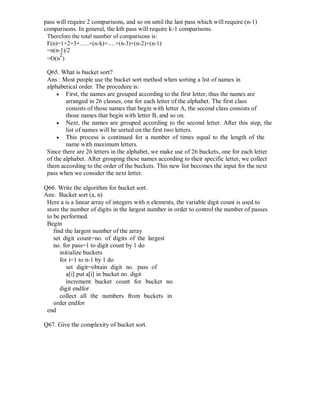 pass will require 2 comparisons, and so on until the last pass which will require (n-1)
comparisons. In general, the kth pass will require k-1 comparisons.
Therefore the total number of comparisons is:
F(n)=1+2+3+…..+(n-k)+….+(n-3)+(n-2)+(n-1)
=n(n-1)/2
=O(n
2
)
Q65. What is bucket sort?
Ans : Most people use the bucket sort method when sorting a list of names in
alphabetical order. The procedure is:
 First, the names are grouped according to the first letter, thus the names are
arranged in 26 classes, one for each letter of the alphabet. The first class
consists of those names that begin with letter A, the second class consists of
those names that begin with letter B, and so on. 
 Next, the names are grouped according to the second letter. After this step, the
list of names will be sorted on the first two letters. 
 This process is continued for a number of times equal to the length of the
name with maximum letters. 
Since there are 26 letters in the alphabet, we make use of 26 buckets, one for each letter
of the alphabet. After grouping these names according to their specific letter, we collect
them according to the order of the buckets. This new list becomes the input for the next
pass when we consider the next letter.
Q66. Write the algorithm for bucket sort.
Ans: Bucket sort (a, n)
Here a is a linear array of integers with n elements, the variable digit count is used to
store the number of digits in the largest number in order to control the number of passes
to be performed.
Begin
find the largest number of the array
set digit count=no. of digits of the largest
no. for pass=1 to digit count by 1 do
initialize buckets
for i=1 to n-1 by 1 do
set digit=obtain digit no. pass of
a[i] put a[i] in bucket no. digit
increment bucket count for bucket no.
digit endfor
collect all the numbers from buckets in
order endfor
end
Q67. Give the complexity of bucket sort.
 