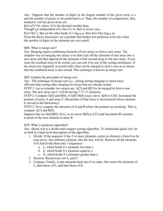 Ans : Suppose that the number of digits in the largest number of the given array is s
and the number of passes to be performed is n. Then, the number of comparisons, f(n),
needed to sort the given array are:
f(n)=n*s*10, where 10 is the decimal number base.
Though s is independent of n, but if s=n, then in worst case,
f(n)=O(n
2
). But on the other hand, if s=log10 n, then f(n)=O(n log10 n).
From the above discussion, we conclude that bucket sort performs well only when
the number of digits in the elements are very small.
Q68. What is merge sort?
Ans: Merging means combining elements of two arrays to form a new array. The
simplest way of merging two arrays is to first copy all the elements of one array into a
new array and then append all the elements of the second array to the new array. If you
want the resultant array to be sorted, you can sort it by any of the sorting techniques. If
the arrays are originally in sorted order, they can be merged in such a way as to ensure
that the combined array is also sorted. This technique is known as merge sort.
Q69. Explain the procedure of merge sort.
Ans : The technique of merge sort (i.e., sorting during merging) is much more
efficient than sorting after merging for arrays that are already sorted.
STEP 1: Let us consider two arrays say, A[7] and B[5] to be merged to form a new
array. The new array say C will be having 7+5=12 elements.
STEP 2: Compare A[0] and B[0]; if A[0]<B[0] (say); move A[0] to C[0]. Increment the
pointers of array A and array C (the pointer of that array is incremented whose element
is moved in the third array).
STEP 3: Now compare the elements of A and B where the pointers are pointing. That is,
compare A[1] and B[0].
Suppose that we find B[0]<A[1], so we move B[0] to C[1] and increment B’s pointer
to point to the next element in array B.
Q70. What is quicksort algorithm?
Ans : Quick sort is a divide-and-conquer sorting algorithm. To understand quick-sort, let
us look at a high-level description of the algorithm.
1. Divide: If the sequence S has 2 or more elements, select an element x from S to be
your pivot. Any arbitrary element, like the last, will do. Remove all the elements
of S and divide them into 3 sequences:
a. L, which holds S’s elements less than x
b. E, which holds S’s elements equal to x
c. G, which holds S’s elements greater than x
2. Recurse: Recursively sort L and G
3. Conquer: Finally, to put elements back into S in order, first insert the elements of
L, then those of E, and then those of G.
 