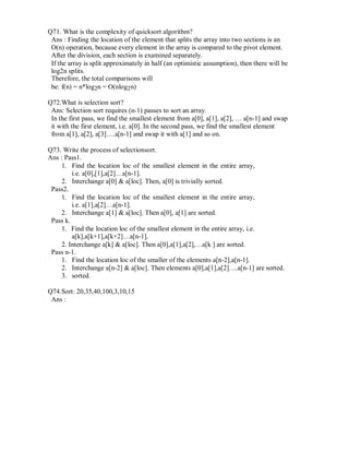 Q71. What is the complexity of quicksort algorithm?
Ans : Finding the location of the element that splits the array into two sections is an
O(n) operation, because every element in the array is compared to the pivot element.
After the division, each section is examined separately.
If the array is split approximately in half (an optimistic assumption), then there will be
log2n splits.
Therefore, the total comparisons will
be: f(n) = n*log2n = O(nlog2n)
Q72.What is selection sort?
Ans: Selection sort requires (n-1) passes to sort an array.
In the first pass, we find the smallest element from a[0], a[1], a[2], … a[n-1] and swap
it with the first element, i.e. a[0]. In the second pass, we find the smallest element
from a[1], a[2], a[3]….a[n-1] and swap it with a[1] and so on.
Q73. Write the process of selectionsort.
Ans : Pass1.
1. Find the location loc of the smallest element in the entire array,
i.e. a[0],[1],a[2]…a[n-1].
2. Interchange a[0] & a[loc]. Then, a[0] is trivially sorted.
Pass2.
1. Find the location loc of the smallest element in the entire array,
i.e. a[1],a[2]…a[n-1].
2. Interchange a[1] & a[loc]. Then a[0], a[1] are sorted.
Pass k.
1. Find the location loc of the smallest element in the entire array, i.e.
a[k],a[k+1],a[k+2]…a[n-1].
2. Interchange a[k] & a[loc]. Then a[0],a[1],a[2],…a[k ] are sorted.
Pass n-1.
1. Find the location loc of the smaller of the elements a[n-2],a[n-1].
2. Interchange a[n-2] & a[loc]. Then elements a[0],a[1],a[2]….a[n-1] are sorted.
3. sorted.
Q74.Sort: 20,35,40,100,3,10,15
Ans :
 