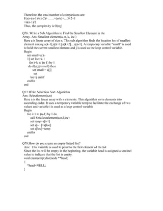 Therefore, the total number of comparisons are:
F(n)=(n-1)+(n-2)+……+(n-k)+…3+2+1
=n(n-1)/2
Thus, the complexity is O(n2)
Q76. Write a Sub Algorithm to Find the Smallest Element in the
Array. Ans: Smallest element(a, n, k, loc )
Here a is linear array of size n. This sub algorithm finds the location loc of smallest
element among a[k-1],a[k+1],a[k+2]…a[n-1]. A temporary variable “small” is used
to hold the current smallest element and j is used as the loop control variable.
Begin
set small=a[k-
1] set loc=k-1
for j=k to (n-1) by 1
do if(a[j]<small) then
set small = a[j]
set
loc=j endif
endfor
end
Q77.Write Selection Sort Algorithm
Ans: Selectionsort(a,n)
Here a is the linear array with n elements. This algorithm sorts elements into
ascending order. It uses a temporary variable temp to facilitate the exchange of two
values and variable i is used as a loop control variable
Begin
for i=1 to (n-1) by 1 do
call Smallestelement(a,n,I,loc)
set temp=a[i-1]
set a[i-1]=a[loc]
set a[loc]=temp
endfor
end
Q78.How do you create an empty linked list?
Ans: This variable is used to point to the first element of the list
Since the list will be empty in the beginning, the variable head is assigned a sentinel
value to indicate that the list is empty.
void createemptylist(node **head)
{
*head=NULL;
}
 