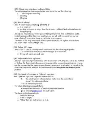 Q79. Name some operations on Linked Lists.
The main operations that are performed on a linked list are the following:
 Traversing and searching 
 Inserting 
 Deleting 

Q80.What is a heap?
Ans: A binary tree has the heap property iff
a. it is empty or
b. the key in the root is larger than that in either child and both subtrees have the
heap property.
A heap can be used as a priority queue: the highest priority item is at the root and is
trivially extracted. But if the root is deleted, we are left with two sub-trees and we
must efficiently re-create a single tree with the heap property.
The value of the heap structure is that we can both extract the highest priority item
and insert a new one in O(logn) time.
Q81. Define AVL trees.
Ans : An AVL tree is a binary search tree which has the following properties:
1. The sub-trees of every node differ in height by at most one.
2. Every sub-tree is an AVL tree.
Q82. Explain Djiksatras algorithm.
Answer: Djikstra's algorithm (named after its discover, E.W. Dijkstra) solves the problem
of finding the shortest path from a point in a graph (the source) to a destination. It turns
out that one can find the shortest paths from a given source to all points in a graph in the
same time, hence this problem is sometimes called the single-source shortest paths
problem.
Q83. Give mode of operation in Dijkstra's algorithm .
Ans: Dijkstra's algorithm keeps two sets of vertices:
S the set of vertices whose shortest paths from the source have
already been determined and
V-S the remaining vertices.
The other data structures needed are:
d array of best estimates of shortest path to each vertex
pi an array of predecessors for each vertex
The basic mode of operation is:
1. Initialise d and pi,
2. Set S to empty,
3. While there are still vertices in V-S,
 