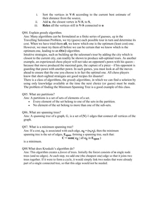 i. Sort the vertices in V-S according to the current best estimate of
their distance from the source,
ii. Add u, the closest vertex in V-S, to S,
iii. Relax all the vertices still in V-S connected to u
Q84. Explain greedy algorithm.
Ans: Many algorithms can be formulated as a finite series of guesses, eg in the
Travelling Salesman Problem, we try (guess) each possible tour in turn and determine its
cost. When we have tried them all, we know which one is the optimum (least cost) one.
However, we must try them all before we can be certain that we know which is the
optimum one, leading to an O(n!) algorithm.
Intuitive strategies, such as building up the salesman's tour by adding the city which is
closest to the current city, can readily be shown to produce sub-optimal tours. As another
example, an experienced chess player will not take an opponent's pawn with his queen -
because that move produced the maximal gain, the capture of a piece - if his opponent is
guarding that pawn with another pawn. In such games, you must look at all the moves
ahead to ensure that the one you choose is in fact the optimal one. All chess players
know that short-sighted strategies are good recipes for disaster!
There is a class of algorithms, the greedy algorithms, in which we can find a solution by
using only knowledge available at the time the next choice (or guess) must be made.
The problem of finding the Minimum Spanning Tree is a good example of this class.
Q85. What are partitions?
Ans: A partitions is a set of sets of elements of a set.
 Every element of the set belong to one of the sets in the partition. 
 No element of the set belong to more than one of the sub-sets. 
Q86..What are spanning trees?
Ans: A spanning tree of a graph, G, is a set of |V|-1 edges that connect all vertices of the
graph.
Q87. What is a minimum spanning tree?
Ans: If a cost, cij, is associated with each edge, eij = (vi,vj), then the minimum
spanning tree is the set of edges, Espan, forming a spanning tree, such that:
C = sum( cij | all eij in Espan )
is a minimum.
Q88.What does Kruskals’s algorithm do?
Ans: This algorithm creates a forest of trees. Initially the forest consists of n single node
trees (and no edges). At each step, we add one (the cheapest one) edge so that it joins two
trees together. If it were to form a cycle, it would simply link two nodes that were already
part of a single connected tree, so that this edge would not be needed.
 