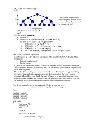 Q93. What are complete trees?
Ans:
This forms a complete tree,
whose height is defined as the
number of links from the root
to the deepest leaf.
A complete tree
Q94. What is an m-way search
tree?
Ans: An m-way search tree
a. is empty or
b. consists of a root containing j (1<=j<m) keys, kj,
and a set of sub-trees, Ti, (i = 0..j), such that
i. if k is a key in T0, then k <= k1
ii. if k is a key in Ti (0<i<j), then ki <= k <= ki+1
iii. if k is a key in Tj, then k > kj and
iv. all Ti are nonempty m-way search trees or all Ti are empty
Q95.What is quicksort algorithm?
Ans: Quicksort is a very efficient sorting algorithm invented by C.A.R. Hoare. It has
two phases:
 the partition phase and 
 the sort phase. 
As we will see, most of the work is done in the partition phase - it works out where to
divide the work. The sort phase simply sorts the two smaller problems that are generated
in the partition phase.
This makes Quicksort a good example of the divide and conquer strategy for solving
problems. (You've already seen an example of this approach in the binary search
procedure.) In quicksort, we divide the array of items to be sorted into two partitions
and then call the quicksort procedure recursively to sort the two partitions, ie we divide
the problem into two smaller ones and conquer by solving the smaller ones.
Q96. Program to allocate memory dynamically for strings, and store
their addresses in array of pointers to strings.
Ans.
#include <stdio.h>
#include <conio.h>
#include <alloc.h>
#include <string.h>
void main( )
{
char *name[5] ;
char str[20] ;
int i ;
clrscr( ) ;
for ( i = 0 ; i < 5 ; i++ )
{
printf ( "Enter a String: " ) ;
 