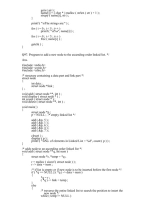 gets ( str ) ;
name[i] = ( char * ) malloc ( strlen ( str ) + 1 ) ;
strcpy ( name[i], str ) ;
}
printf ( "nThe strings are:" ) ;
for ( i = 0 ; i < 5 ; i++ )
printf ( "n%s", name[i] ) ;
for ( i = 0 ; i < 5 ; i++ )
free ( name[i] ) ;
getch( ) ;
}
Q97. Program to add a new node to the ascending order linked list. */
Ans.
#include <stdio.h>
#include <conio.h>
#include <alloc.h>
/* structure containing a data part and link part */
struct node
{
int data ;
struct node *link ;
} ;
void add ( struct node **, int ) ;
void display ( struct node * ) ;
int count ( struct node * ) ;
void delete ( struct node **, int ) ;
void main( )
{
struct node *p ;
p = NULL ; /* empty linked list */
add ( &p, 5 ) ;
add ( &p, 1 ) ;
add ( &p, 6 ) ;
add ( &p, 4 ) ;
add ( &p, 7 ) ;
clrscr( ) ;
display ( p ) ;
printf ( "nNo. of elements in Linked List = %d", count ( p ) ) ;
}
/* adds node to an ascending order linked list */
void add ( struct node **q, int num )
{
struct node *r, *temp = *q ;
r = malloc ( sizeof ( struct node ) ) ;
r -> data = num ;
/* if list is empty or if new node is to be inserted before the first node */
if ( *q == NULL || ( *q ) -> data > num )
{
*q = r ;
( *q ) -> link = temp ;
}
else
{
/* traverse the entire linked list to search the position to insert the
new node */
while ( temp != NULL )
 