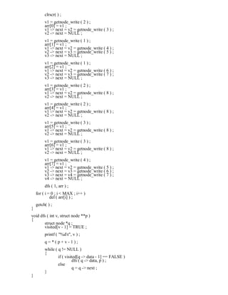 clrscr( ) ;
v1 = getnode_write ( 2 ) ;
arr[0] = v1 ;
v1 -> next = v2 = getnode_write ( 3 ) ;
v2 -> next = NULL ;
v1 = getnode_write ( 1 ) ;
arr[1] = v1 ;
v1 -> next = v2 = getnode_write ( 4 ) ;
v2 -> next = v3 = getnode_write ( 5 ) ;
v3 -> next = NULL ;
v1 = getnode_write ( 1 ) ;
arr[2] = v1 ;
v1 -> next = v2 = getnode_write ( 6 ) ;
v2 -> next = v3 = getnode_write ( 7 ) ;
v3 -> next = NULL ;
v1 = getnode_write ( 2 ) ;
arr[3] = v1 ;
v1 -> next = v2 = getnode_write ( 8 ) ;
v2 -> next = NULL ;
v1 = getnode_write ( 2 ) ;
arr[4] = v1 ;
v1 -> next = v2 = getnode_write ( 8 ) ;
v2 -> next = NULL ;
v1 = getnode_write ( 3 ) ;
arr[5] = v1 ;
v1 -> next = v2 = getnode_write ( 8 ) ;
v2 -> next = NULL ;
v1 = getnode_write ( 3 ) ;
arr[6] = v1 ;
v1 -> next = v2 = getnode_write ( 8 ) ;
v2 -> next = NULL ;
v1 = getnode_write ( 4 ) ;
arr[7] = v1 ;
v1 -> next = v2 = getnode_write ( 5 ) ;
v2 -> next = v3 = getnode_write ( 6 ) ;
v3 -> next = v4 = getnode_write ( 7 ) ;
v4 -> next = NULL ;
dfs ( 1, arr ) ;
for ( i = 0 ; i < MAX ; i++ )
del ( arr[i] ) ;
getch( ) ;
}
void dfs ( int v, struct node **p )
{
struct node *q ;
visited[v - 1] = TRUE ;
printf ( "%dt", v ) ;
q = * ( p + v - 1 ) ;
while ( q != NULL )
{
if ( visited[q -> data - 1] == FALSE )
dfs ( q -> data, p ) ;
else
q = q -> next ;
}
}
 