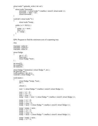 struct node * getnode_write ( int val )
{
struct node *newnode ;
newnode = ( struct node * ) malloc ( sizeof ( struct node ) ) ;
newnode -> data = val ;
return newnode ;
}
void del ( struct node *n )
{
struct node *temp ;
while ( n != NULL )
{
temp = n -> next ;
free ( n ) ;
n = temp ;
}
}
Q99. Program to find the minimum cost of a spanning tree.
Ans.
#include <stdio.h>
#include <conio.h>
#include <alloc.h>
struct lledge
{
int v1, v2 ;
float cost ;
struct lledge *next ;
} ;
int stree[5] ;
int count[5] ;
int mincost ;
struct lledge * kminstree ( struct lledge *, int ) ;
int getrval ( int ) ;
void combine ( int, int ) ;
void del ( struct lledge * ) ;
void main( )
{
struct lledge *temp, *root ;
int i ;
clrscr( ) ;
root = ( struct lledge * ) malloc ( sizeof ( struct lledge ) ) ;
root -> v1 = 4 ;
root -> v2 = 3 ;
root -> cost = 1 ;
temp = root -> next = ( struct lledge * ) malloc ( sizeof ( struct lledge ) ) ;
temp -> v1 = 4 ;
temp -> v2 = 2 ;
temp -> cost = 2 ;
temp -> next = ( struct lledge * ) malloc ( sizeof ( struct lledge ) ) ;
temp = temp -> next ;
temp -> v1 = 3 ;
temp -> v2 = 2 ;
temp -> cost = 3 ;
temp -> next = ( struct lledge * ) malloc ( sizeof ( struct lledge ) ) ;
temp = temp -> next ;
temp -> v1 = 4 ;
 