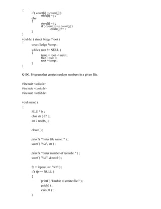 {
if ( count[i] < count[j] )
stree[i] = j ;
else
{
stree[j] = i ;
if ( count[i] == count[j] )
count[j]++ ;
}
}
void del ( struct lledge *root )
{
struct lledge *temp ;
while ( root != NULL )
{
temp = root -> next ;
free ( root ) ;
root = temp ;
}
}
Q100. Program that creates random numbers in a given file.
#include <stdio.h>
#include <conio.h>
#include <stdlib.h>
void main( )
{
FILE *fp ;
char str [ 67 ] ;
int i, noofr, j ;
clrscr( ) ;
printf ( "Enter file name: " ) ;
scanf ( "%s", str ) ;
printf ( "Enter number of records: " ) ;
scanf ( "%d", &noofr ) ;
fp = fopen ( str, "wb" ) ;
if ( fp == NULL )
{
printf ( "Unable to create file." ) ;
getch( ) ;
exit ( 0 ) ;
}
 