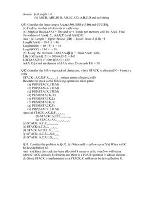Answer: (a) Length = 4
(b) ABCD, ABC,BCD, AB,BC, CD, A,B,C,D and null string
Q31.Consider the linear arrays AAA(5:50), BBB (-5:10) and CCC(18).
(a) Find the number of elements in each array
(b) Suppose Base(AAA) = 300 and w=4 words per memory cell for AAA. Find
the address of AAA[15], AAA[35] and AAA[55]
Ans : (a) Length = Upper Bound (UB) – Lower Boun d (LB) +1
Length(AAA) = 50-5+1 = 46
Length(BBB) = 10-(-5)+1 = 16
Length(CCC) = 18-1+1 = 18
(b) Using the formula: LOC(AAA[k]) = Base(AAA)+w(K-
LB) LOC(AAA[15] )= 300+4(15-5) = 340
LOC(AAA[35] )= 300+4(35-5) = 420
AAA[55] is not an element of AAA since 55 exceeds UB = 50.
Q32.Consider the following stack of characters, where STACK is allocated N = 8 mmory
cells
STACK : A,C,D,F,K,_,_,_. ( _ means empty allocated cell)
Describe the stack as the following operations takes place:
(a) POP(STACK, ITEM)
(b) POP(STACK, ITEM)
(c) POP(STACK, ITEM)
(d) PUSH(STACK, R)
(e) PUSH(STACK,L)
(f) PUSH(STACK, S)
(g) PUSH(STACK,P)
(h) POP(STACK, ITEM)
Ans: (a) STACK: A,C,D,F,_,_,_,_
(b) STACK: A,C,D,_,_,_,_,_
(c) STACK: A,C,_,_,_,_,_,_
(d) STACK: A,C,R,_,_,_,_,_
(e) STACK:A,C,R,L,_,_,_,_
(f) STACK:A,C,R,L,S, _ ,_,_
(g) STACK: A,C,R,L,S,P,_,_
(h) STACK: A,C,R,L,S,_,_,_
Q33. Consider the problem in Q-32. (a) When will overflow occur? (b) When will C
be deleted before R?
Ans : (a) Since the stack has been allocated 8 memory cells, overflow will occur
when STACK contains 8 elements and there is a PUSH operation to add an element
(b) Since STACK is implemented as a STACK, C will never be deleted before R.
 