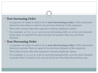 Non-Increasing Order
 A sequence of values is said to be in non-increasing order, if the successive
element is less than or equal to its previous element in the sequence.
 This order occurs when the sequence contains duplicate values.
 For example, 9, 8, 6, 3, 3, 1 are in non-increasing order, as every next element
is less than or equal to (in case of 3) but not greater than any previous
element.
 Non-Decreasing Order
 A sequence of values is said to be in non-decreasing order, if the successive
element is greater than or equal to its previous element in the sequence.
 This order occurs when the sequence contains duplicate values.
 For example, 1, 3, 3, 6, 8, 9 are in non-decreasing order, as every next element
is greater than or equal to (in case of 3) but not less than the previous one.
 