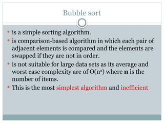 Bubble sort
 is a simple sorting algorithm.
 is comparison-based algorithm in which each pair of
adjacent elements is compared and the elements are
swapped if they are not in order.
 is not suitable for large data sets as its average and
worst case complexity are of Ο(n2
) where n is the
number of items.
 This is the most simplest algorithm and inefficient
 
