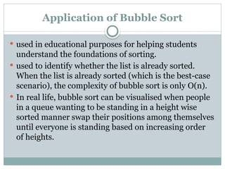 Application of Bubble Sort
 used in educational purposes for helping students
understand the foundations of sorting.
 used to identify whether the list is already sorted.
When the list is already sorted (which is the best-case
scenario), the complexity of bubble sort is only O(n).
 In real life, bubble sort can be visualised when people
in a queue wanting to be standing in a height wise
sorted manner swap their positions among themselves
until everyone is standing based on increasing order
of heights.
 
