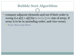 Bubble Sort Algorithm
 compare adjacent elements and see if their order is
wrong (i.e a[i] > a[j] for 1 <= i < j <= size of array; if
array is to be in ascending order, and vice-versa).
 If yes, then swap them.
 