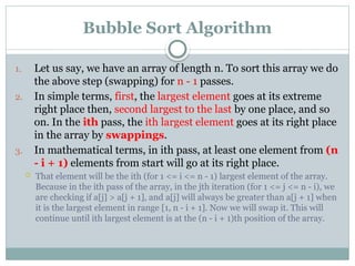 Bubble Sort Algorithm
1. Let us say, we have an array of length n. To sort this array we do
the above step (swapping) for n - 1 passes.
2. In simple terms, first, the largest element goes at its extreme
right place then, second largest to the last by one place, and so
on. In the ith pass, the ith largest element goes at its right place
in the array by swappings.
3. In mathematical terms, in ith pass, at least one element from (n
- i + 1) elements from start will go at its right place.
 That element will be the ith (for 1 <= i <= n - 1) largest element of the array.
Because in the ith pass of the array, in the jth iteration (for 1 <= j <= n - i), we
are checking if a[j] > a[j + 1], and a[j] will always be greater than a[j + 1] when
it is the largest element in range [1, n - i + 1]. Now we will swap it. This will
continue until ith largest element is at the (n - i + 1)th position of the array.
 