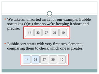  We take an unsorted array for our example. Bubble
sort takes Ο(n2
) time so we're keeping it short and
precise.
 Bubble sort starts with very first two elements,
comparing them to check which one is greater.
 