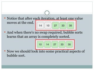  Notice that after each iteration, at least one value
moves at the end.
 And when there's no swap required, bubble sorts
learns that an array is completely sorted.
 Now we should look into some practical aspects of
bubble sort.
 