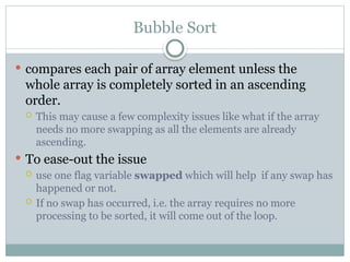 Bubble Sort
 compares each pair of array element unless the
whole array is completely sorted in an ascending
order.
 This may cause a few complexity issues like what if the array
needs no more swapping as all the elements are already
ascending.
 To ease-out the issue
 use one flag variable swapped which will help if any swap has
happened or not.
 If no swap has occurred, i.e. the array requires no more
processing to be sorted, it will come out of the loop.
 